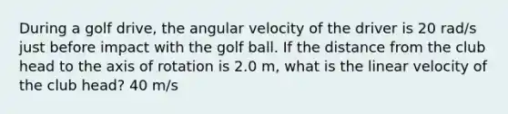 During a golf drive, the angular velocity of the driver is 20 rad/s just before impact with the golf ball. If the distance from the club head to the axis of rotation is 2.0 m, what is the linear velocity of the club head? 40 m/s