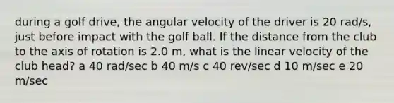 during a golf drive, the angular velocity of the driver is 20 rad/s, just before impact with the golf ball. If the distance from the club to the axis of rotation is 2.0 m, what is the linear velocity of the club head? a 40 rad/sec b 40 m/s c 40 rev/sec d 10 m/sec e 20 m/sec