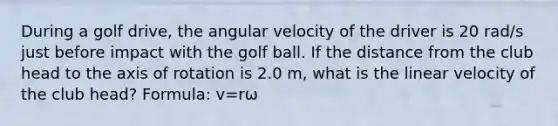 During a golf drive, the angular velocity of the driver is 20 rad/s just before impact with the golf ball. If the distance from the club head to the axis of rotation is 2.0 m, what is the linear velocity of the club head? Formula: v=rω