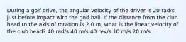 During a golf drive, the angular velocity of the driver is 20 rad/s just before impact with the golf ball. If the distance from the club head to the axis of rotation is 2.0 m, what is the linear velocity of the club head? 40 rad/s 40 m/s 40 rev/s 10 m/s 20 m/s