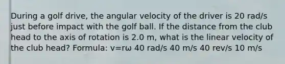 During a golf drive, the angular velocity of the driver is 20 rad/s just before impact with the golf ball. If the distance from the club head to the axis of rotation is 2.0 m, what is the linear velocity of the club head? Formula: v=rω 40 rad/s 40 m/s 40 rev/s 10 m/s