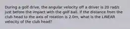 During a golf drive, the angular velocity off a driver is 20 rad/s just before the impact with the golf ball. If the distance from the club head to the axis of rotation is 2.0m, what is the LINEAR velocity of the club head?