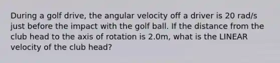 During a golf drive, the angular velocity off a driver is 20 rad/s just before the impact with the golf ball. If the distance from the club head to the axis of rotation is 2.0m, what is the LINEAR velocity of the club head?