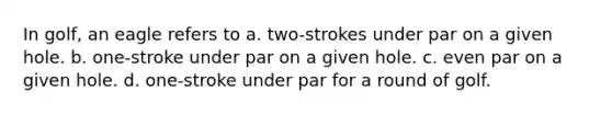 In golf, an eagle refers to a. two-strokes under par on a given hole. b. one-stroke under par on a given hole. c. even par on a given hole. d. one-stroke under par for a round of golf.