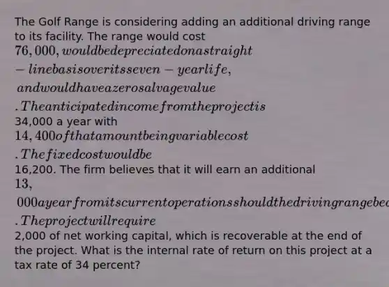 The Golf Range is considering adding an additional driving range to its facility. The range would cost 76,000, would be depreciated on a straight-line basis over its seven-year life, and would have a zero salvage value. The anticipated income from the project is34,000 a year with 14,400 of that amount being variable cost. The fixed cost would be16,200. The firm believes that it will earn an additional 13,000 a year from its current operations should the driving range be added. The project will require2,000 of net working capital, which is recoverable at the end of the project. What is the internal rate of return on this project at a tax rate of 34 percent?