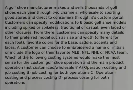 A golf shoe manufacturer makes and sells thousands of golf shoes each year through two channels: wholesale to sporting good stores and direct to consumers through it's custom portal. Customers can specify modifications to 6 basic golf shoe models including spiked or spikeless, traditional or casual, even laced or other closures. From there, customers can specify many details to their preferred model such as size and width (different for each foot), favorite colors for the base, saddle, accents and laces. A customer can choose to embroidered a name or initials or include the logo of their favorite MLB, NFL, NHL or NCAA team. Which of the following costing systems would make the most sense for the custom golf shoe operation and the main product operation (not customized/wholesale)? A) Operation-costing and job costing B) job costing for both operations C) Operation-costing and process costing D) process costing for both operations