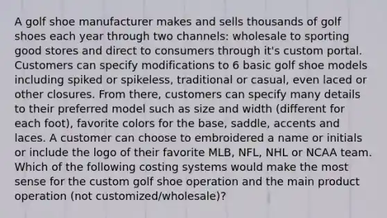 A golf shoe manufacturer makes and sells thousands of golf shoes each year through two​ channels: wholesale to sporting good stores and direct to consumers through​ it's custom portal. Customers can specify modifications to 6 basic golf shoe models including spiked or​ spikeless, traditional or​ casual, even laced or other closures. From​ there, customers can specify many details to their preferred model such as size and width​ (different for each​ foot), favorite colors for the​ base, saddle, accents and laces. A customer can choose to embroidered a name or initials or include the logo of their favorite​ MLB, NFL, NHL or NCAA team. Which of the following costing systems would make the most sense for the custom golf shoe operation and the main product operation​ (not customized/wholesale)?