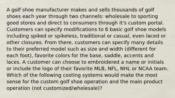 A golf shoe manufacturer makes and sells thousands of golf shoes each year through two channels: wholesale to sporting good stores and direct to consumers through it's custom portal. Customers can specify modifications to 6 basic golf shoe models including spiked or spikeless, traditional or casual, even laced or other closures. From there, customers can specify many details to their preferred model such as size and width (different for each foot), favorite colors for the base, saddle, accents and laces. A customer can choose to embroidered a name or initials or include the logo of their favorite MLB, NFL, NHL or NCAA team. Which of the following costing systems would make the most sense for the custom golf shoe operation and the main product operation (not customized/wholesale)?