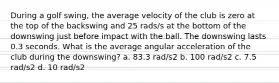 During a golf swing, the average velocity of the club is zero at the top of the backswing and 25 rads/s at the bottom of the downswing just before impact with the ball. The downswing lasts 0.3 seconds. What is the average angular acceleration of the club during the downswing? a. 83.3 rad/s2 b. 100 rad/s2 c. 7.5 rad/s2 d. 10 rad/s2