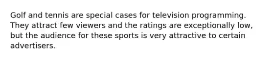 Golf and tennis are special cases for television programming. They attract few viewers and the ratings are exceptionally low, but the audience for these sports is very attractive to certain advertisers.