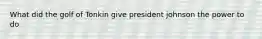 What did the golf of Tonkin give president johnson the power to do