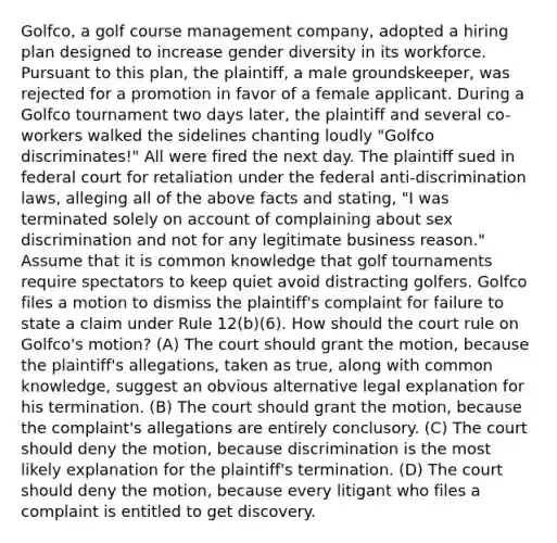 Golfco, a golf course management company, adopted a hiring plan designed to increase gender diversity in its workforce. Pursuant to this plan, the plaintiff, a male groundskeeper, was rejected for a promotion in favor of a female applicant. During a Golfco tournament two days later, the plaintiff and several co-workers walked the sidelines chanting loudly "Golfco discriminates!" All were fired the next day. The plaintiff sued in federal court for retaliation under the federal anti-discrimination laws, alleging all of the above facts and stating, "I was terminated solely on account of complaining about sex discrimination and not for any legitimate business reason." Assume that it is common knowledge that golf tournaments require spectators to keep quiet avoid distracting golfers. Golfco files a motion to dismiss the plaintiff's complaint for failure to state a claim under Rule 12(b)(6). How should the court rule on Golfco's motion? (A) The court should grant the motion, because the plaintiff's allegations, taken as true, along with common knowledge, suggest an obvious alternative legal explanation for his termination. (B) The court should grant the motion, because the complaint's allegations are entirely conclusory. (C) The court should deny the motion, because discrimination is the most likely explanation for the plaintiff's termination. (D) The court should deny the motion, because every litigant who files a complaint is entitled to get discovery.