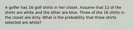 A golfer has 16 golf shirts in her closet. Assume that 12 of the shirts are white and the other are blue. Three of the 16 shirts in the closet are dirty. What is the probability that three shirts selected are white?