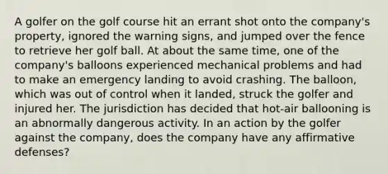 A golfer on the golf course hit an errant shot onto the company's property, ignored the warning signs, and jumped over the fence to retrieve her golf ball. At about the same time, one of the company's balloons experienced mechanical problems and had to make an emergency landing to avoid crashing. The balloon, which was out of control when it landed, struck the golfer and injured her. The jurisdiction has decided that hot-air ballooning is an abnormally dangerous activity. In an action by the golfer against the company, does the company have any affirmative defenses?