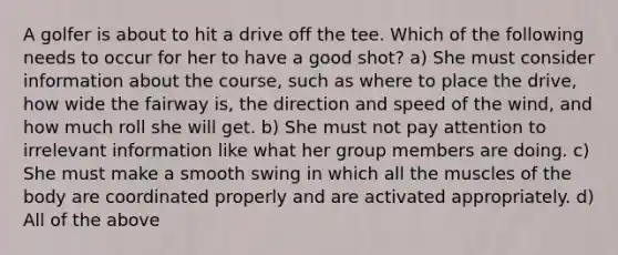 A golfer is about to hit a drive off the tee. Which of the following needs to occur for her to have a good shot? a) She must consider information about the course, such as where to place the drive, how wide the fairway is, the direction and speed of the wind, and how much roll she will get. b) She must not pay attention to irrelevant information like what her group members are doing. c) She must make a smooth swing in which all the muscles of the body are coordinated properly and are activated appropriately. d) All of the above