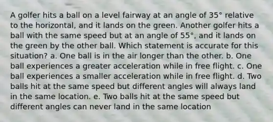 A golfer hits a ball on a level fairway at an angle of 35° relative to the horizontal, and it lands on the green. Another golfer hits a ball with the same speed but at an angle of 55°, and it lands on the green by the other ball. Which statement is accurate for this situation? a. One ball is in the air longer than the other. b. One ball experiences a greater acceleration while in free flight. c. One ball experiences a smaller acceleration while in free flight. d. Two balls hit at the same speed but different angles will always land in the same location. e. Two balls hit at the same speed but different angles can never land in the same location