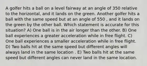 A golfer hits a ball on a level fairway at an angle of 350 relative to the horizontal, and it lands on the green. Another golfer hits a ball with the same speed but at an angle of 550 , and it lands on the green by the other ball. Which statement is accurate for this situation? A) One ball is in the air longer than the other. B) One ball experiences a greater acceleration while in free flight. C) One ball experiences a smaller acceleration while in free flight. D) Two balls hit at the same speed but different angles will always land in the same location . E) Two balls hit at the same speed but different angles can never land in the same location.