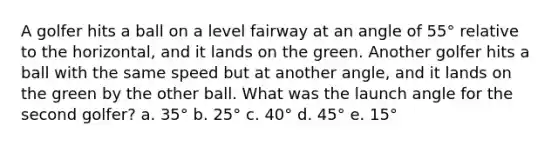 A golfer hits a ball on a level fairway at an angle of 55° relative to the horizontal, and it lands on the green. Another golfer hits a ball with the same speed but at another angle, and it lands on the green by the other ball. What was the launch angle for the second golfer? a. 35° b. 25° c. 40° d. 45° e. 15°