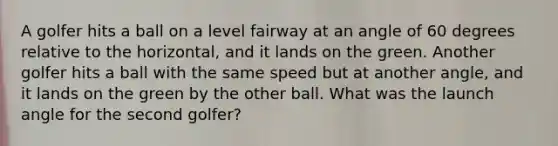 A golfer hits a ball on a level fairway at an angle of 60 degrees relative to the horizontal, and it lands on the green. Another golfer hits a ball with the same speed but at another angle, and it lands on the green by the other ball. What was the launch angle for the second golfer?