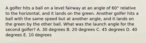 A golfer hits a ball on a level fairway at an angle of 60° relative to the horizontal, and it lands on the green. Another golfer hits a ball with the same speed but at another angle, and it lands on the green by the other ball. What was the launch angle for the second golfer? A. 30 degrees B. 20 degrees C. 45 degrees D. 40 degrees E. 10 degrees