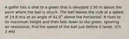 A golfer hits a shot to a green that is elevated 2.50 m above the point where the ball is struck. The ball leaves the club at a speed of 19.8 m/s at an angle of 41.0˚ above the horizontal. It rises to its maximum height and then falls down to the green. Ignoring air resistance, find the speed of the ball just before it lands. (Ch 3 #6)