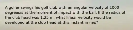 A golfer swings his golf club with an angular velocity of 1000 degrees/s at the moment of impact with the ball. If the radius of the club head was 1.25 m, what linear velocity would be developed at the club head at this instant in m/s?