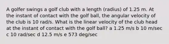 A golfer swings a golf club with a length (radius) of 1.25 m. At the instant of contact with the golf ball, the angular velocity of the club is 10 rad/s. What is the linear velocity of the club head at the instant of contact with the golf ball? a 1.25 m/s b 10 m/sec c 10 rad/sec d 12.5 m/s e 573 deg/sec