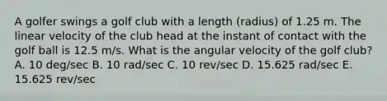 A golfer swings a golf club with a length (radius) of 1.25 m. The linear velocity of the club head at the instant of contact with the golf ball is 12.5 m/s. What is the angular velocity of the golf club? A. 10 deg/sec B. 10 rad/sec C. 10 rev/sec D. 15.625 rad/sec E. 15.625 rev/sec