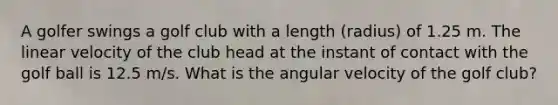 A golfer swings a golf club with a length (radius) of 1.25 m. The linear velocity of the club head at the instant of contact with the golf ball is 12.5 m/s. What is the angular velocity of the golf club?