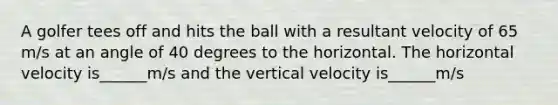 A golfer tees off and hits the ball with a resultant velocity of 65 m/s at an angle of 40 degrees to the horizontal. The horizontal velocity is______m/s and the vertical velocity is______m/s