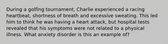 During a golfing tournament, Charlie experienced a racing heartbeat, shortness of breath and excessive sweating. This led him to think he was having a heart attack, but hospital tests revealed that his symptoms were not related to a physical illness. What anxiety disorder is this an example of?