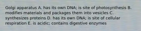 Golgi apparatus A. has its own DNA; is site of photosynthesis B. modifies materials and packages them into vesicles C. synthesizes proteins D. has its own DNA; is site of cellular respiration E. is acidic; contains digestive enzymes