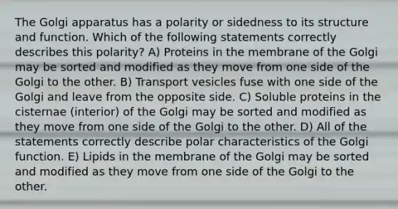 The Golgi apparatus has a polarity or sidedness to its structure and function. Which of the following statements correctly describes this polarity? A) Proteins in the membrane of the Golgi may be sorted and modified as they move from one side of the Golgi to the other. B) Transport vesicles fuse with one side of the Golgi and leave from the opposite side. C) Soluble proteins in the cisternae (interior) of the Golgi may be sorted and modified as they move from one side of the Golgi to the other. D) All of the statements correctly describe polar characteristics of the Golgi function. E) Lipids in the membrane of the Golgi may be sorted and modified as they move from one side of the Golgi to the other.