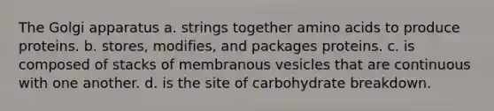 The Golgi apparatus a. strings together <a href='https://www.questionai.com/knowledge/k9gb720LCl-amino-acids' class='anchor-knowledge'>amino acids</a> to produce proteins. b. stores, modifies, and packages proteins. c. is composed of stacks of membranous vesicles that are continuous with one another. d. is the site of carbohydrate breakdown.