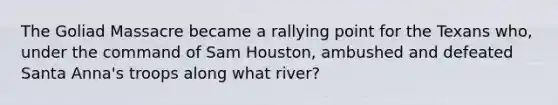 The Goliad Massacre became a rallying point for the Texans who, under the command of Sam Houston, ambushed and defeated Santa Anna's troops along what river?