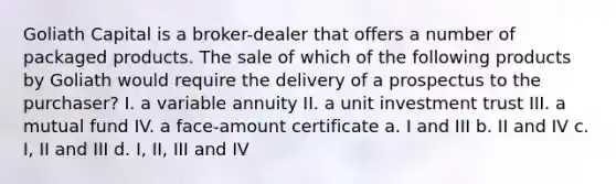 Goliath Capital is a broker-dealer that offers a number of packaged products. The sale of which of the following products by Goliath would require the delivery of a prospectus to the purchaser? I. a variable annuity II. a unit investment trust III. a mutual fund IV. a face-amount certificate a. I and III b. II and IV c. I, II and III d. I, II, III and IV