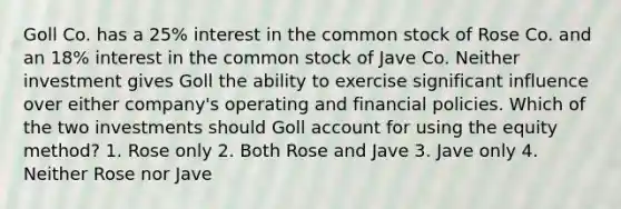 Goll Co. has a 25% interest in the common stock of Rose Co. and an 18% interest in the common stock of Jave Co. Neither investment gives Goll the ability to exercise significant influence over either company's operating and financial policies. Which of the two investments should Goll account for using the equity method? 1. Rose only 2. Both Rose and Jave 3. Jave only 4. Neither Rose nor Jave