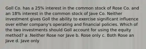 Goll Co. has a 25% interest in the common stock of Rose Co. and an 18% interest in the common stock of Jave Co. Neither investment gives Goll the ability to exercise significant influence over either company's operating and financial policies. Which of the two investments should Goll account for using the equity method? a .Neither Rose nor Jave b. Rose only c. Both Rose an Jave d. Jave only