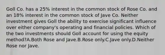 Goll Co. has a 25% interest in the common stock of Rose Co. and an 18% interest in the common stock of Jave Co. Neither investment gives Goll the ability to exercise significant influence over either company's operating and financial policies. Which of the two investments should Goll account for using the equity method?A.Both Rose and Jave.B.Rose only.C.Jave only.D.Neither Rose nor Jave.