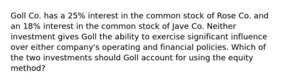 Goll Co. has a 25% interest in the common stock of Rose Co. and an 18% interest in the common stock of Jave Co. Neither investment gives Goll the ability to exercise significant influence over either company's operating and financial policies. Which of the two investments should Goll account for using the equity method?