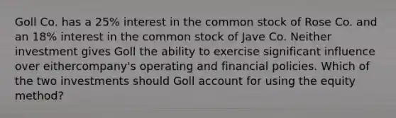 Goll Co. has a 25% interest in the common stock of Rose Co. and an 18% interest in the common stock of Jave Co. Neither investment gives Goll the ability to exercise significant influence over eithercompany's operating and financial policies. Which of the two investments should Goll account for using the equity method?