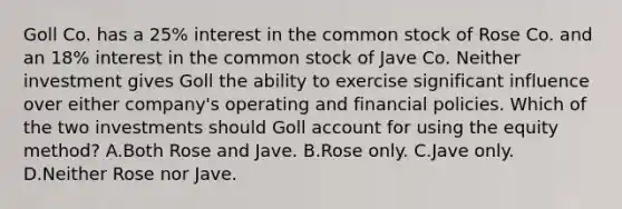 Goll Co. has a 25% interest in the common stock of Rose Co. and an 18% interest in the common stock of Jave Co. Neither investment gives Goll the ability to exercise significant influence over either company's operating and financial policies. Which of the two investments should Goll account for using the equity method? A.Both Rose and Jave. B.Rose only. C.Jave only. D.Neither Rose nor Jave.