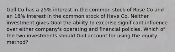 Goll Co has a 25% interest in the common stock of Rose Co and an 18% interest in the common stock of Have Co. Neither investment gives Goal the ability to excerise significant influence over either company's operating and financial policies. Which of the two investments should Goll account for using the equity method?