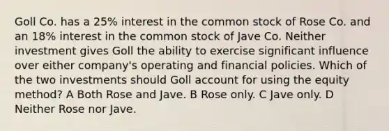 Goll Co. has a 25% interest in the common stock of Rose Co. and an 18% interest in the common stock of Jave Co. Neither investment gives Goll the ability to exercise significant influence over either company's operating and financial policies. Which of the two investments should Goll account for using the equity method? A Both Rose and Jave. B Rose only. C Jave only. D Neither Rose nor Jave.