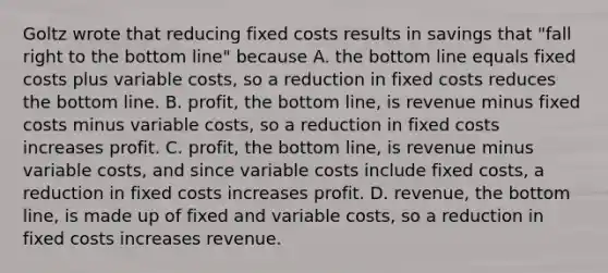 Goltz wrote that reducing fixed costs results in savings that​ "fall right to the bottom​ line" because A. the bottom line equals fixed costs plus variable​ costs, so a reduction in fixed costs reduces the bottom line. B. profit, the bottom​ line, is revenue minus fixed costs minus variable​ costs, so a reduction in fixed costs increases profit. C. profit, the bottom​ line, is revenue minus variable​ costs, and since variable costs include fixed​ costs, a reduction in fixed costs increases profit. D. revenue, the bottom​ line, is made up of fixed and variable​ costs, so a reduction in fixed costs increases revenue.