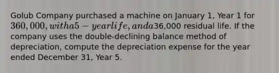 Golub Company purchased a machine on January 1, Year 1 for 360,000, with a 5-year life, and a36,000 residual life. If the company uses the double-declining balance method of depreciation, compute the depreciation expense for the year ended December 31, Year 5.