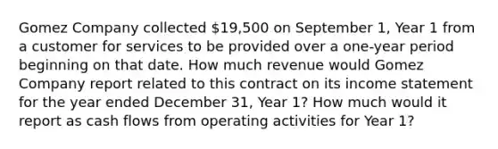 Gomez Company collected 19,500 on September 1, Year 1 from a customer for services to be provided over a one-year period beginning on that date. How much revenue would Gomez Company report related to this contract on its income statement for the year ended December 31, Year 1? How much would it report as cash flows from operating activities for Year 1?