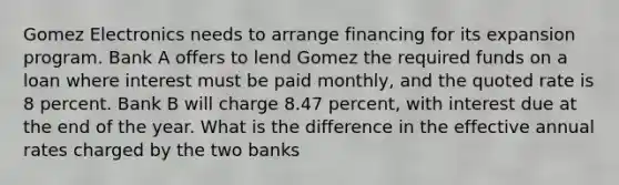 Gomez Electronics needs to arrange financing for its expansion program. Bank A offers to lend Gomez the required funds on a loan where interest must be paid monthly, and the quoted rate is 8 percent. Bank B will charge 8.47 percent, with interest due at the end of the year. What is the difference in the effective annual rates charged by the two banks