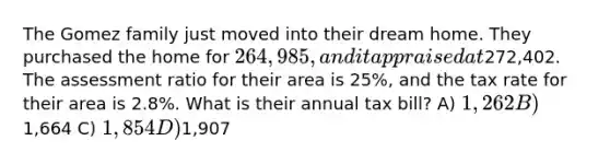 The Gomez family just moved into their dream home. They purchased the home for 264,985, and it appraised at272,402. The assessment ratio for their area is 25%, and the tax rate for their area is 2.8%. What is their annual tax bill? A) 1,262 B)1,664 C) 1,854 D)1,907