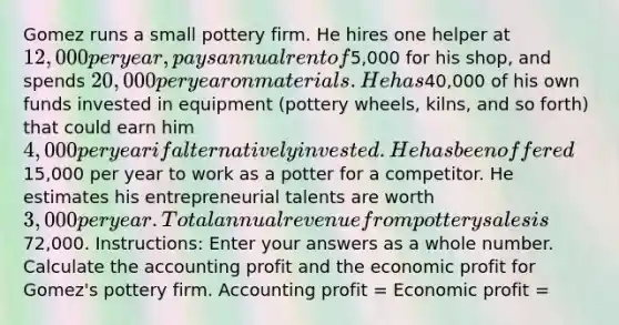 Gomez runs a small pottery firm. He hires one helper at 12,000 per year, pays annual rent of5,000 for his shop, and spends 20,000 per year on materials. He has40,000 of his own funds invested in equipment (pottery wheels, kilns, and so forth) that could earn him 4,000 per year if alternatively invested. He has been offered15,000 per year to work as a potter for a competitor. He estimates his entrepreneurial talents are worth 3,000 per year. Total annual revenue from pottery sales is72,000. Instructions: Enter your answers as a whole number. Calculate the accounting profit and the economic profit for Gomez's pottery firm. Accounting profit = Economic profit =